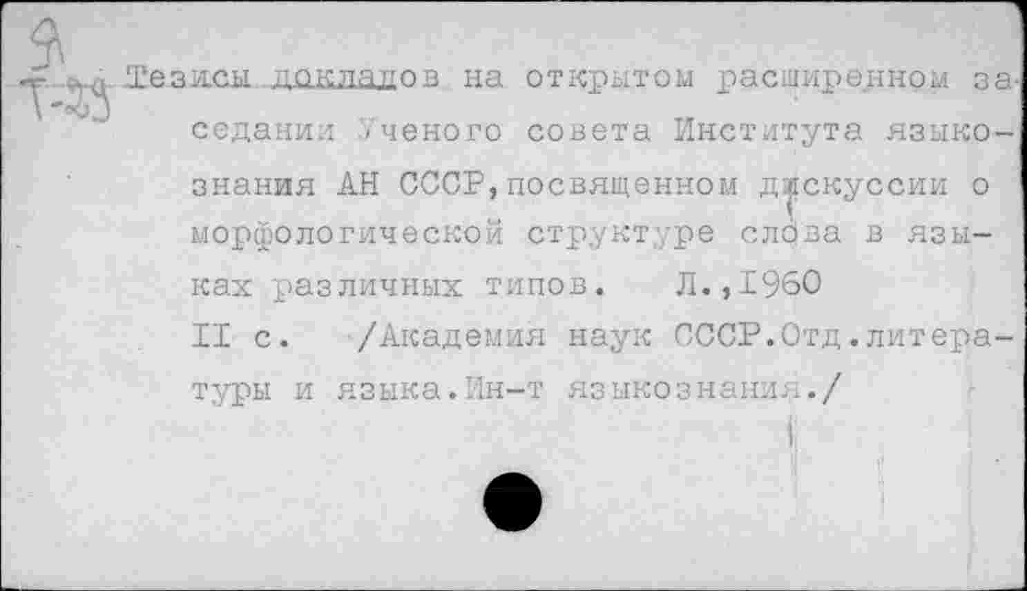 ﻿Те.зясы до к ла,до в на открытом расширенном за. седании Ученого совета Института языкознания АН СССР, посвященном дискуссии о морфологической структуре слова в языках различных типов. Л.,1960
II с. /Академия наук СССР.Отд.литературы и языка.Ин-т языкознания./